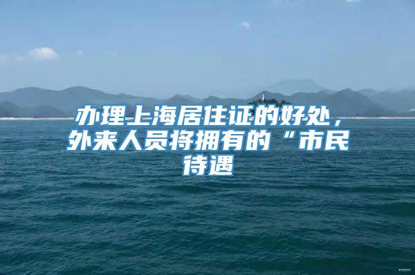 办理上海居住证的好处，外来人员将拥有的“市民待遇