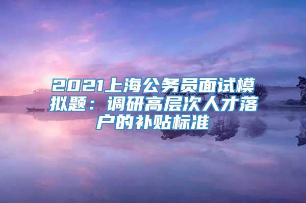 2021上海公务员面试模拟题：调研高层次人才落户的补贴标准