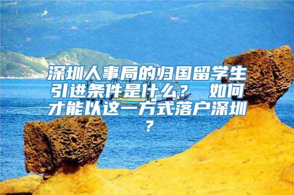 深圳人事局的归国留学生引进条件是什么？ 如何才能以这一方式落户深圳？