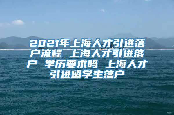 2021年上海人才引进落户流程 上海人才引进落户 学历要求吗 上海人才引进留学生落户