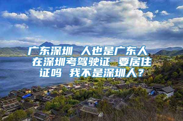 广东深圳 人也是广东人 在深圳考驾驶证 要居住证吗 我不是深圳人？