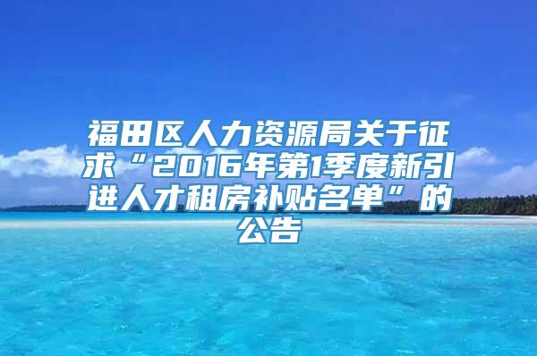 福田区人力资源局关于征求“2016年第1季度新引进人才租房补贴名单”的公告