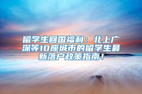 留学生回国福利：北上广深等10座城市的留学生最新落户政策指南！