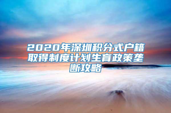 2020年深圳积分式户籍取得制度计划生育政策垄断攻略