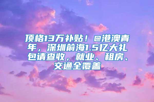 顶格13万补贴！@港澳青年，深圳前海1.5亿大礼包请查收，就业、租房、交通全覆盖