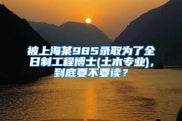 被上海某985录取为了全日制工程博士(土木专业)，到底要不要读？