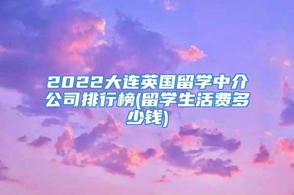 2022大连英国留学中介公司排行榜(留学生活费多少钱)