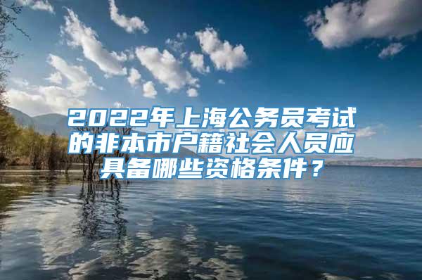 2022年上海公务员考试的非本市户籍社会人员应具备哪些资格条件？