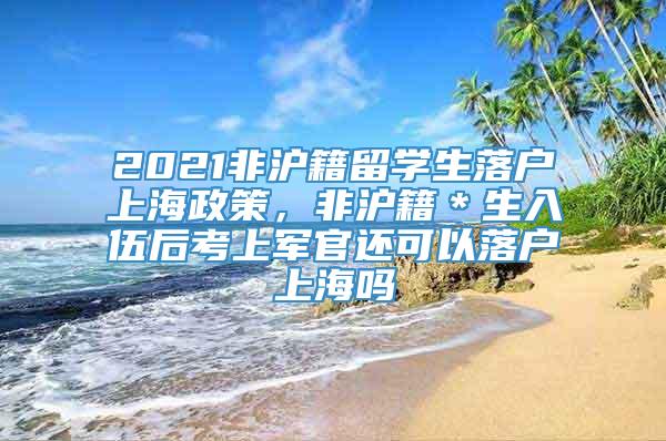 2021非沪籍留学生落户上海政策，非沪籍＊生入伍后考上军官还可以落户上海吗