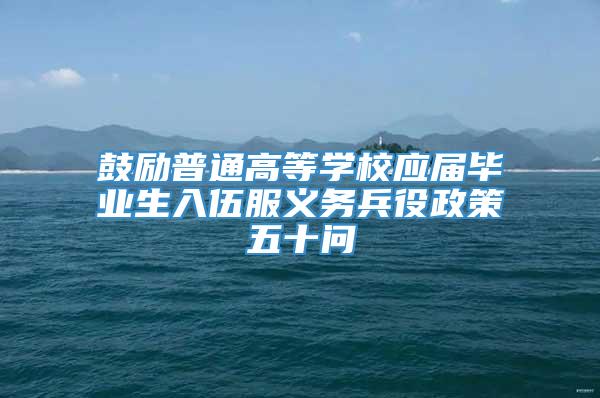 鼓励普通高等学校应届毕业生入伍服义务兵役政策五十问