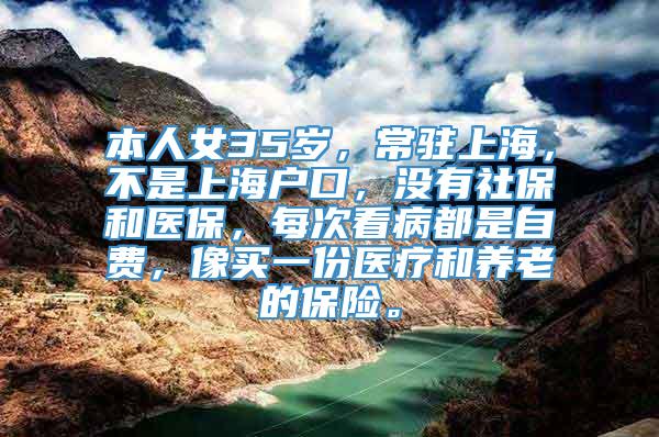 本人女35岁，常驻上海，不是上海户口，没有社保和医保，每次看病都是自费，像买一份医疗和养老的保险。