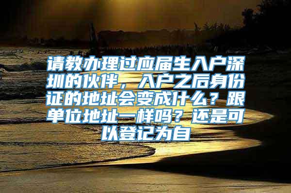 请教办理过应届生入户深圳的伙伴，入户之后身份证的地址会变成什么？跟单位地址一样吗？还是可以登记为自