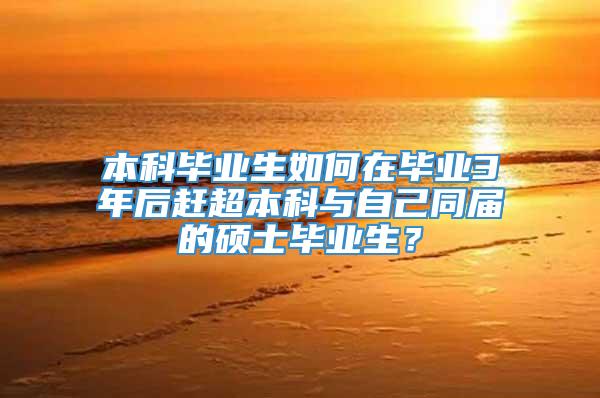 本科毕业生如何在毕业3年后赶超本科与自己同届的硕士毕业生？