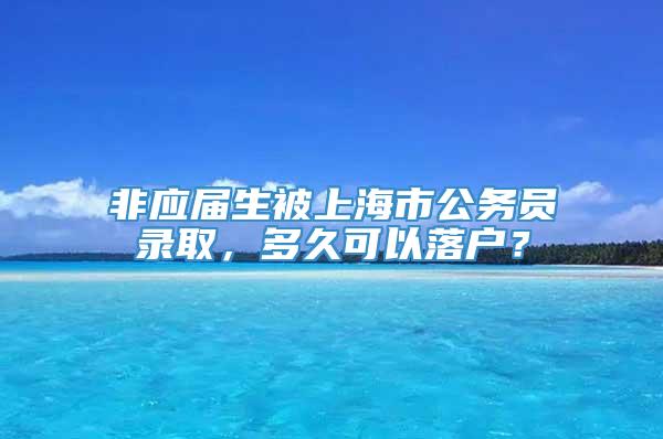 非应届生被上海市公务员录取，多久可以落户？