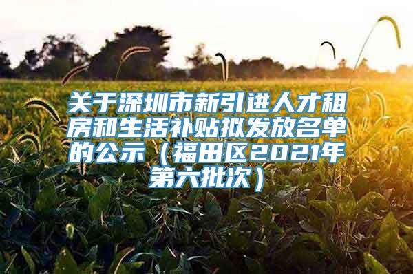 关于深圳市新引进人才租房和生活补贴拟发放名单的公示（福田区2021年第六批次）