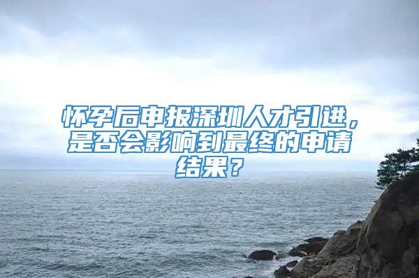 怀孕后申报深圳人才引进，是否会影响到最终的申请结果？