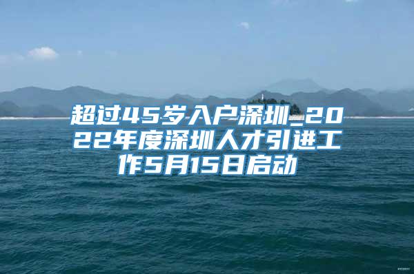 超过45岁入户深圳_2022年度深圳人才引进工作5月15日启动