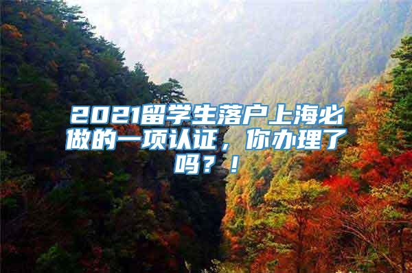 2021留学生落户上海必做的一项认证，你办理了吗？！