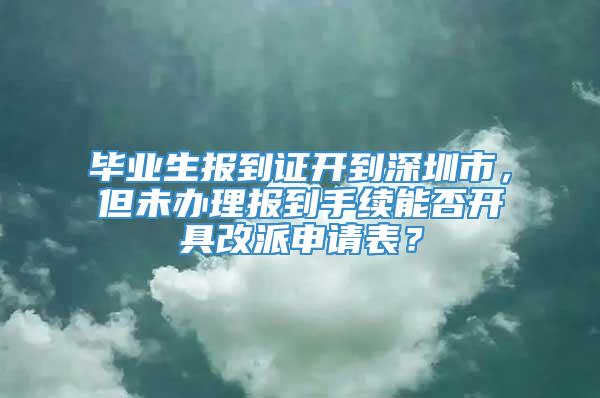 毕业生报到证开到深圳市，但未办理报到手续能否开具改派申请表？