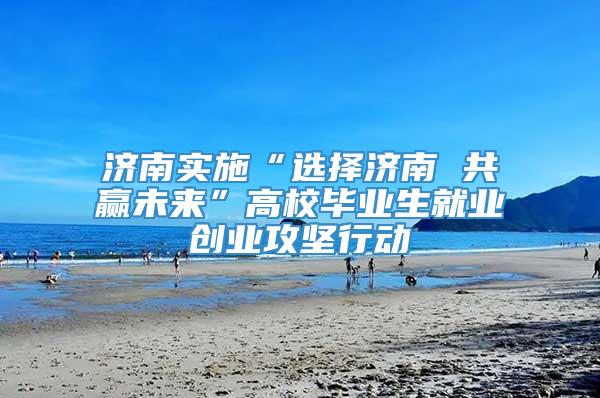 济南实施“选择济南 共赢未来”高校毕业生就业创业攻坚行动