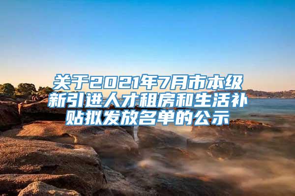 关于2021年7月市本级新引进人才租房和生活补贴拟发放名单的公示