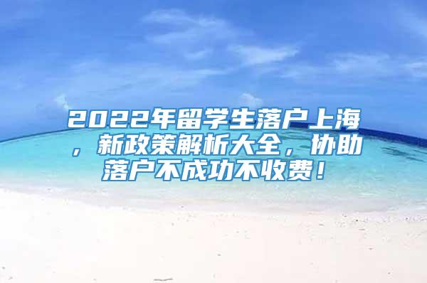 2022年留学生落户上海，新政策解析大全，协助落户不成功不收费！