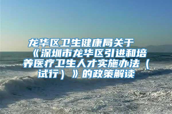 龙华区卫生健康局关于《深圳市龙华区引进和培养医疗卫生人才实施办法（试行）》的政策解读