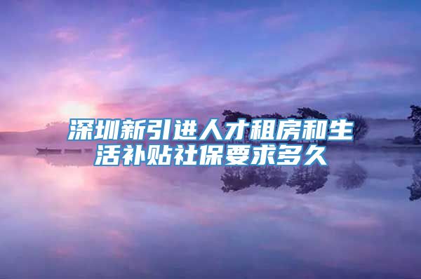 深圳新引进人才租房和生活补贴社保要求多久