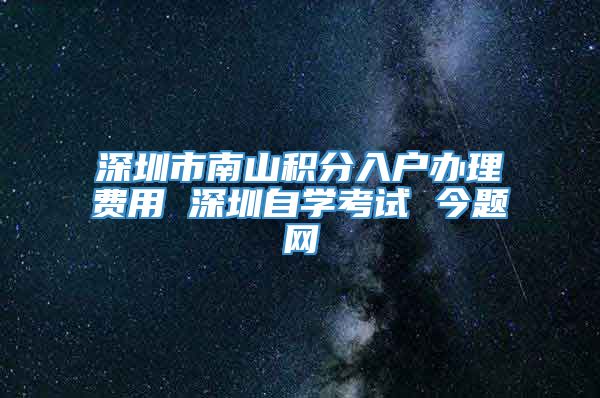 深圳市南山积分入户办理费用 深圳自学考试 今题网