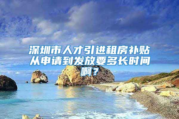 深圳市人才引进租房补贴从申请到发放要多长时间啊？