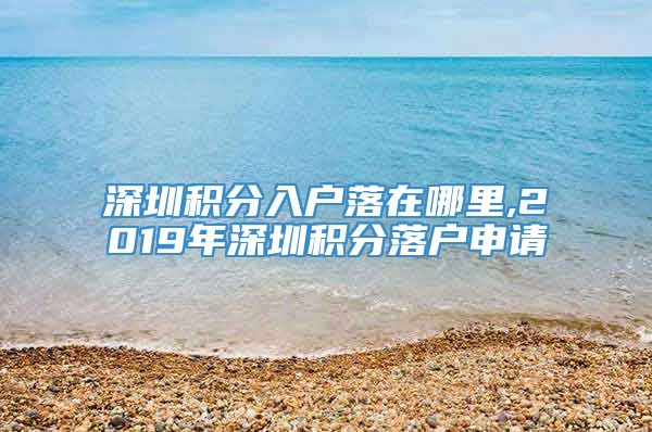 深圳积分入户落在哪里,2019年深圳积分落户申请