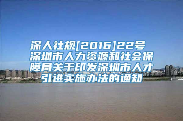 深人社规[2016]22号 深圳市人力资源和社会保障局关于印发深圳市人才引进实施办法的通知