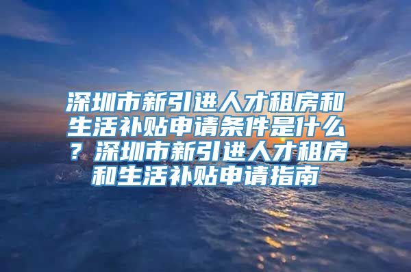 深圳市新引进人才租房和生活补贴申请条件是什么？深圳市新引进人才租房和生活补贴申请指南