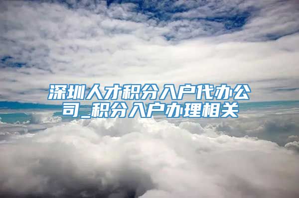 深圳人才积分入户代办公司_积分入户办理相关