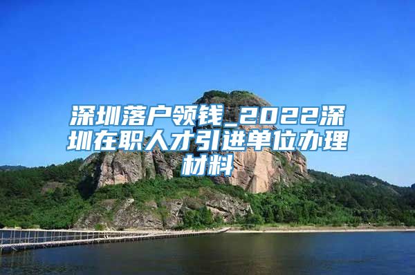 深圳落户领钱_2022深圳在职人才引进单位办理材料