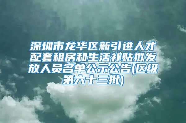 深圳市龙华区新引进人才配套租房和生活补贴拟发放人员名单公示公告(区级第六十三批)