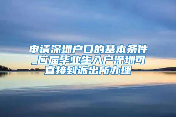 申请深圳户口的基本条件_应届毕业生入户深圳可直接到派出所办理