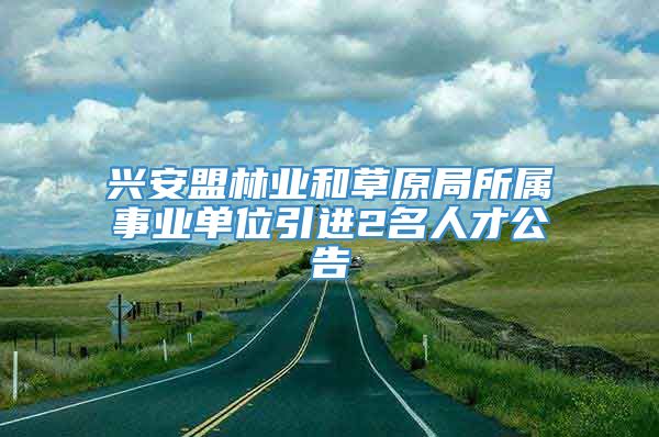 兴安盟林业和草原局所属事业单位引进2名人才公告