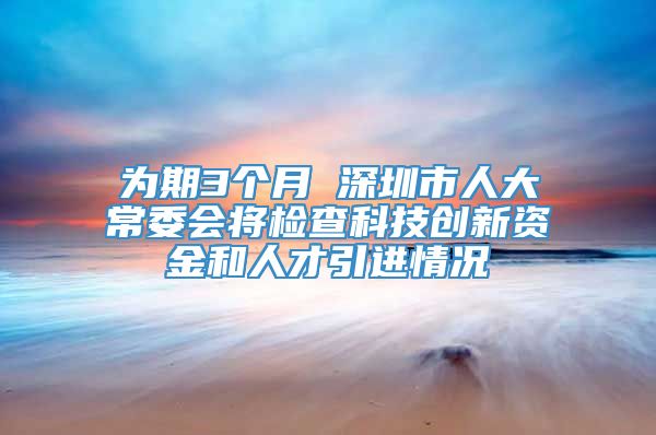 为期3个月 深圳市人大常委会将检查科技创新资金和人才引进情况