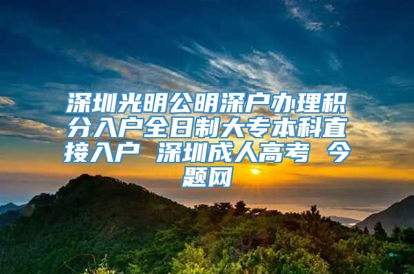 深圳光明公明深户办理积分入户全日制大专本科直接入户 深圳成人高考 今题网