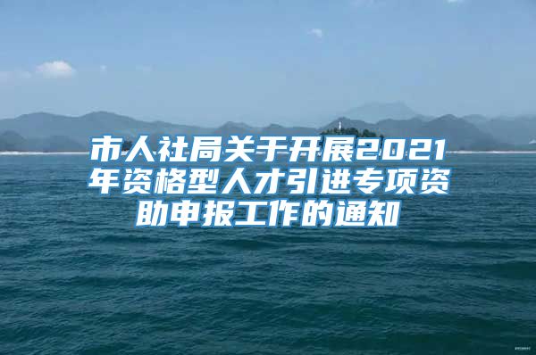 市人社局关于开展2021年资格型人才引进专项资助申报工作的通知