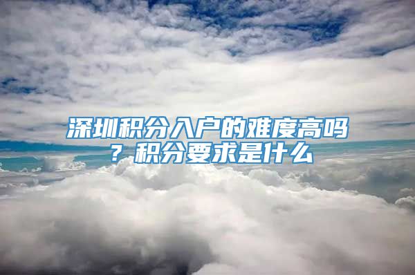 深圳积分入户的难度高吗？积分要求是什么