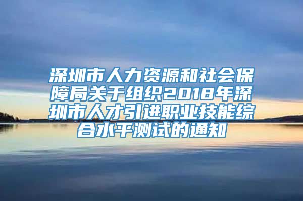 深圳市人力资源和社会保障局关于组织2018年深圳市人才引进职业技能综合水平测试的通知