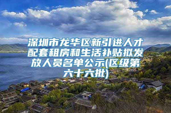 深圳市龙华区新引进人才配套租房和生活补贴拟发放人员名单公示(区级第六十六批)