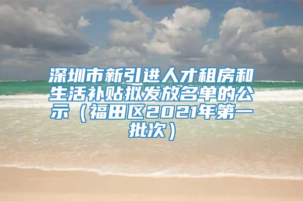 深圳市新引进人才租房和生活补贴拟发放名单的公示（福田区2021年第一批次）