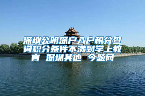 深圳公明深户入户积分查询积分条件不满到学上教育 深圳其他 今题网