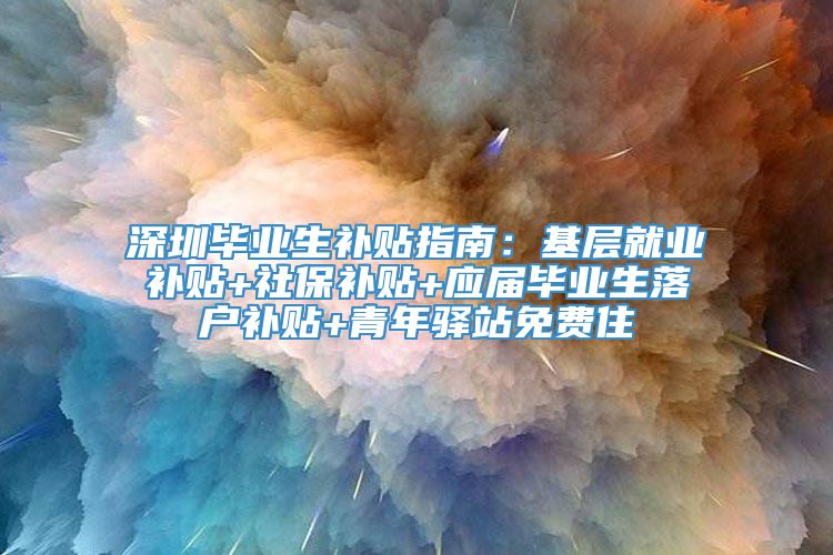 深圳毕业生补贴指南：基层就业补贴+社保补贴+应届毕业生落户补贴+青年驿站免费住