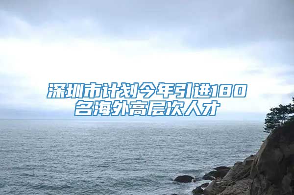 深圳市计划今年引进180名海外高层次人才