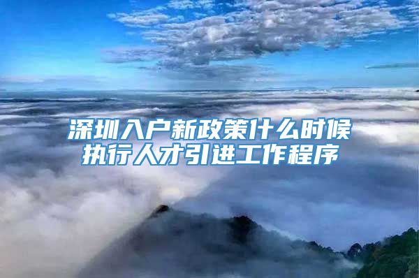 深圳入户新政策什么时候执行人才引进工作程序