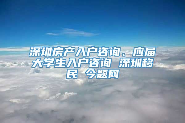 深圳房产入户咨询、应届大学生入户咨询 深圳移民 今题网